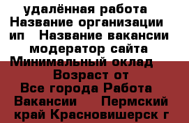 удалённая работа › Название организации ­ ип › Название вакансии ­ модератор сайта › Минимальный оклад ­ 39 500 › Возраст от ­ 18 - Все города Работа » Вакансии   . Пермский край,Красновишерск г.